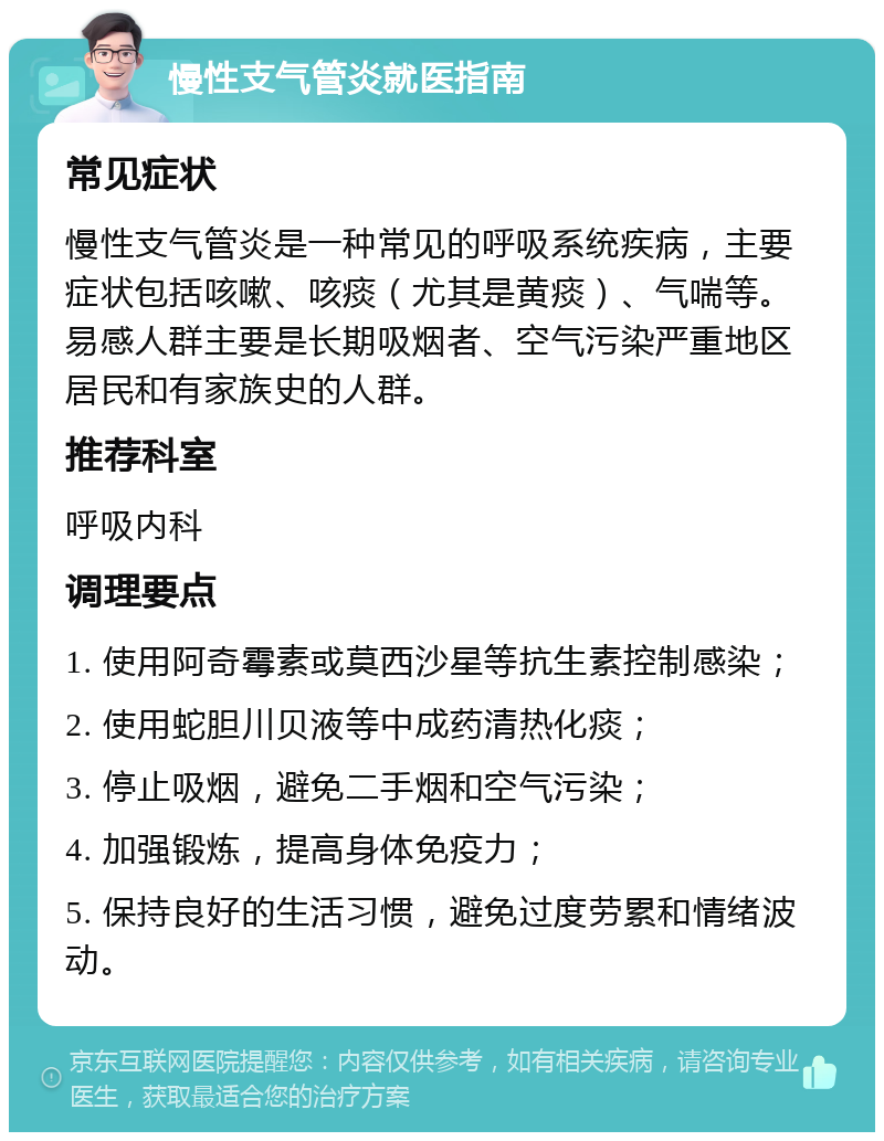 慢性支气管炎就医指南 常见症状 慢性支气管炎是一种常见的呼吸系统疾病，主要症状包括咳嗽、咳痰（尤其是黄痰）、气喘等。易感人群主要是长期吸烟者、空气污染严重地区居民和有家族史的人群。 推荐科室 呼吸内科 调理要点 1. 使用阿奇霉素或莫西沙星等抗生素控制感染； 2. 使用蛇胆川贝液等中成药清热化痰； 3. 停止吸烟，避免二手烟和空气污染； 4. 加强锻炼，提高身体免疫力； 5. 保持良好的生活习惯，避免过度劳累和情绪波动。