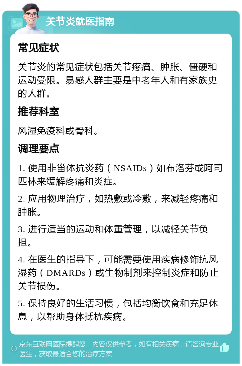 关节炎就医指南 常见症状 关节炎的常见症状包括关节疼痛、肿胀、僵硬和运动受限。易感人群主要是中老年人和有家族史的人群。 推荐科室 风湿免疫科或骨科。 调理要点 1. 使用非甾体抗炎药（NSAIDs）如布洛芬或阿司匹林来缓解疼痛和炎症。 2. 应用物理治疗，如热敷或冷敷，来减轻疼痛和肿胀。 3. 进行适当的运动和体重管理，以减轻关节负担。 4. 在医生的指导下，可能需要使用疾病修饰抗风湿药（DMARDs）或生物制剂来控制炎症和防止关节损伤。 5. 保持良好的生活习惯，包括均衡饮食和充足休息，以帮助身体抵抗疾病。