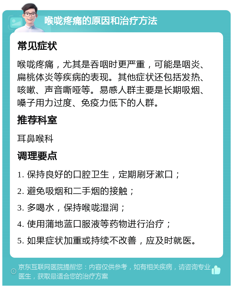 喉咙疼痛的原因和治疗方法 常见症状 喉咙疼痛，尤其是吞咽时更严重，可能是咽炎、扁桃体炎等疾病的表现。其他症状还包括发热、咳嗽、声音嘶哑等。易感人群主要是长期吸烟、嗓子用力过度、免疫力低下的人群。 推荐科室 耳鼻喉科 调理要点 1. 保持良好的口腔卫生，定期刷牙漱口； 2. 避免吸烟和二手烟的接触； 3. 多喝水，保持喉咙湿润； 4. 使用蒲地蓝口服液等药物进行治疗； 5. 如果症状加重或持续不改善，应及时就医。