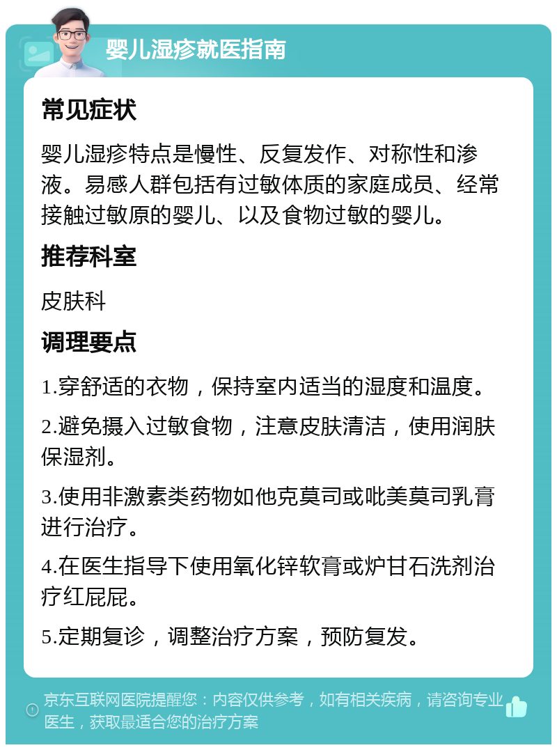 婴儿湿疹就医指南 常见症状 婴儿湿疹特点是慢性、反复发作、对称性和渗液。易感人群包括有过敏体质的家庭成员、经常接触过敏原的婴儿、以及食物过敏的婴儿。 推荐科室 皮肤科 调理要点 1.穿舒适的衣物，保持室内适当的湿度和温度。 2.避免摄入过敏食物，注意皮肤清洁，使用润肤保湿剂。 3.使用非激素类药物如他克莫司或吡美莫司乳膏进行治疗。 4.在医生指导下使用氧化锌软膏或炉甘石洗剂治疗红屁屁。 5.定期复诊，调整治疗方案，预防复发。