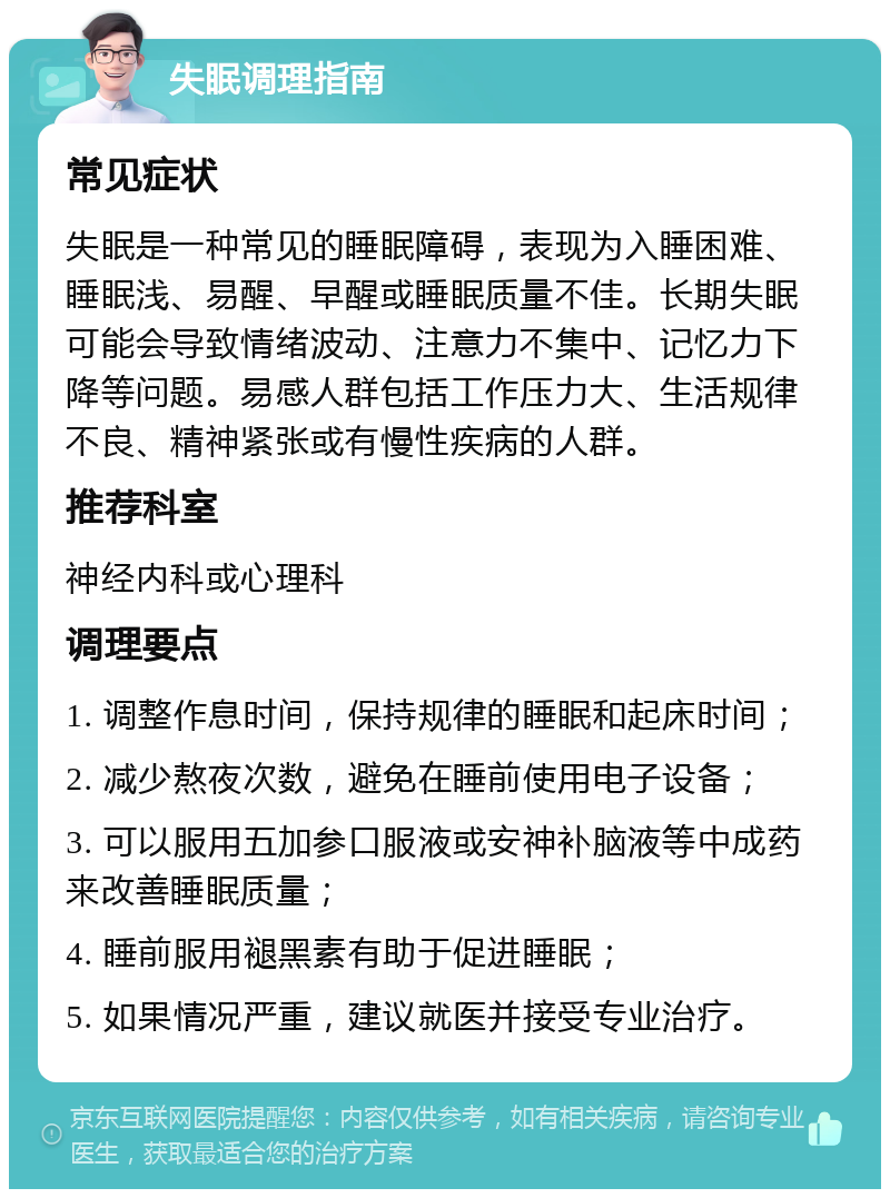 失眠调理指南 常见症状 失眠是一种常见的睡眠障碍，表现为入睡困难、睡眠浅、易醒、早醒或睡眠质量不佳。长期失眠可能会导致情绪波动、注意力不集中、记忆力下降等问题。易感人群包括工作压力大、生活规律不良、精神紧张或有慢性疾病的人群。 推荐科室 神经内科或心理科 调理要点 1. 调整作息时间，保持规律的睡眠和起床时间； 2. 减少熬夜次数，避免在睡前使用电子设备； 3. 可以服用五加参口服液或安神补脑液等中成药来改善睡眠质量； 4. 睡前服用褪黑素有助于促进睡眠； 5. 如果情况严重，建议就医并接受专业治疗。