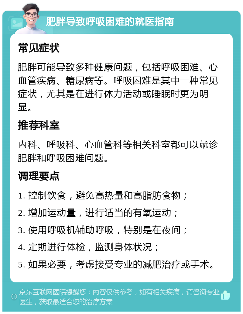 肥胖导致呼吸困难的就医指南 常见症状 肥胖可能导致多种健康问题，包括呼吸困难、心血管疾病、糖尿病等。呼吸困难是其中一种常见症状，尤其是在进行体力活动或睡眠时更为明显。 推荐科室 内科、呼吸科、心血管科等相关科室都可以就诊肥胖和呼吸困难问题。 调理要点 1. 控制饮食，避免高热量和高脂肪食物； 2. 增加运动量，进行适当的有氧运动； 3. 使用呼吸机辅助呼吸，特别是在夜间； 4. 定期进行体检，监测身体状况； 5. 如果必要，考虑接受专业的减肥治疗或手术。