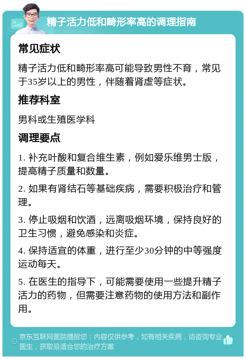 精子活力低和畸形率高的调理指南 常见症状 精子活力低和畸形率高可能导致男性不育，常见于35岁以上的男性，伴随着肾虚等症状。 推荐科室 男科或生殖医学科 调理要点 1. 补充叶酸和复合维生素，例如爱乐维男士版，提高精子质量和数量。 2. 如果有肾结石等基础疾病，需要积极治疗和管理。 3. 停止吸烟和饮酒，远离吸烟环境，保持良好的卫生习惯，避免感染和炎症。 4. 保持适宜的体重，进行至少30分钟的中等强度运动每天。 5. 在医生的指导下，可能需要使用一些提升精子活力的药物，但需要注意药物的使用方法和副作用。