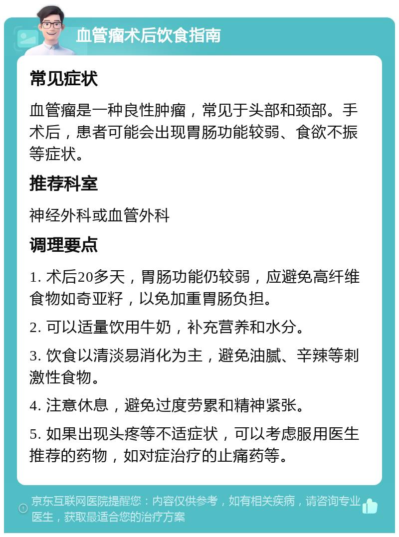 血管瘤术后饮食指南 常见症状 血管瘤是一种良性肿瘤，常见于头部和颈部。手术后，患者可能会出现胃肠功能较弱、食欲不振等症状。 推荐科室 神经外科或血管外科 调理要点 1. 术后20多天，胃肠功能仍较弱，应避免高纤维食物如奇亚籽，以免加重胃肠负担。 2. 可以适量饮用牛奶，补充营养和水分。 3. 饮食以清淡易消化为主，避免油腻、辛辣等刺激性食物。 4. 注意休息，避免过度劳累和精神紧张。 5. 如果出现头疼等不适症状，可以考虑服用医生推荐的药物，如对症治疗的止痛药等。