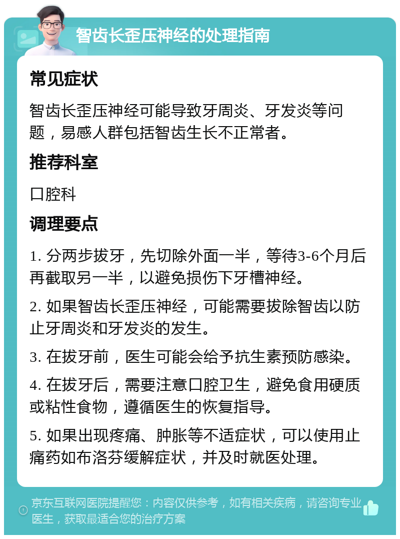 智齿长歪压神经的处理指南 常见症状 智齿长歪压神经可能导致牙周炎、牙发炎等问题，易感人群包括智齿生长不正常者。 推荐科室 口腔科 调理要点 1. 分两步拔牙，先切除外面一半，等待3-6个月后再截取另一半，以避免损伤下牙槽神经。 2. 如果智齿长歪压神经，可能需要拔除智齿以防止牙周炎和牙发炎的发生。 3. 在拔牙前，医生可能会给予抗生素预防感染。 4. 在拔牙后，需要注意口腔卫生，避免食用硬质或粘性食物，遵循医生的恢复指导。 5. 如果出现疼痛、肿胀等不适症状，可以使用止痛药如布洛芬缓解症状，并及时就医处理。