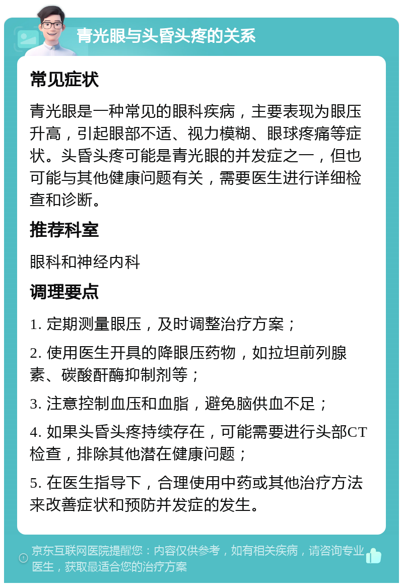 青光眼与头昏头疼的关系 常见症状 青光眼是一种常见的眼科疾病，主要表现为眼压升高，引起眼部不适、视力模糊、眼球疼痛等症状。头昏头疼可能是青光眼的并发症之一，但也可能与其他健康问题有关，需要医生进行详细检查和诊断。 推荐科室 眼科和神经内科 调理要点 1. 定期测量眼压，及时调整治疗方案； 2. 使用医生开具的降眼压药物，如拉坦前列腺素、碳酸酐酶抑制剂等； 3. 注意控制血压和血脂，避免脑供血不足； 4. 如果头昏头疼持续存在，可能需要进行头部CT检查，排除其他潜在健康问题； 5. 在医生指导下，合理使用中药或其他治疗方法来改善症状和预防并发症的发生。