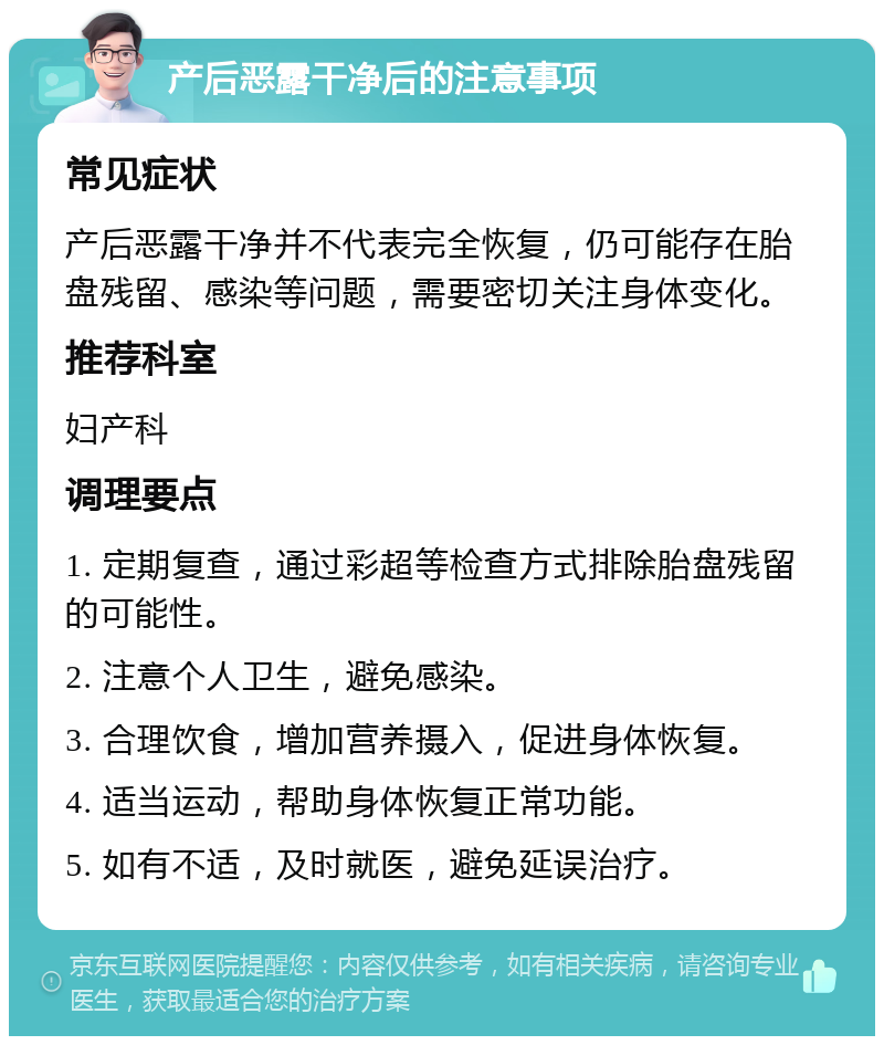 产后恶露干净后的注意事项 常见症状 产后恶露干净并不代表完全恢复，仍可能存在胎盘残留、感染等问题，需要密切关注身体变化。 推荐科室 妇产科 调理要点 1. 定期复查，通过彩超等检查方式排除胎盘残留的可能性。 2. 注意个人卫生，避免感染。 3. 合理饮食，增加营养摄入，促进身体恢复。 4. 适当运动，帮助身体恢复正常功能。 5. 如有不适，及时就医，避免延误治疗。