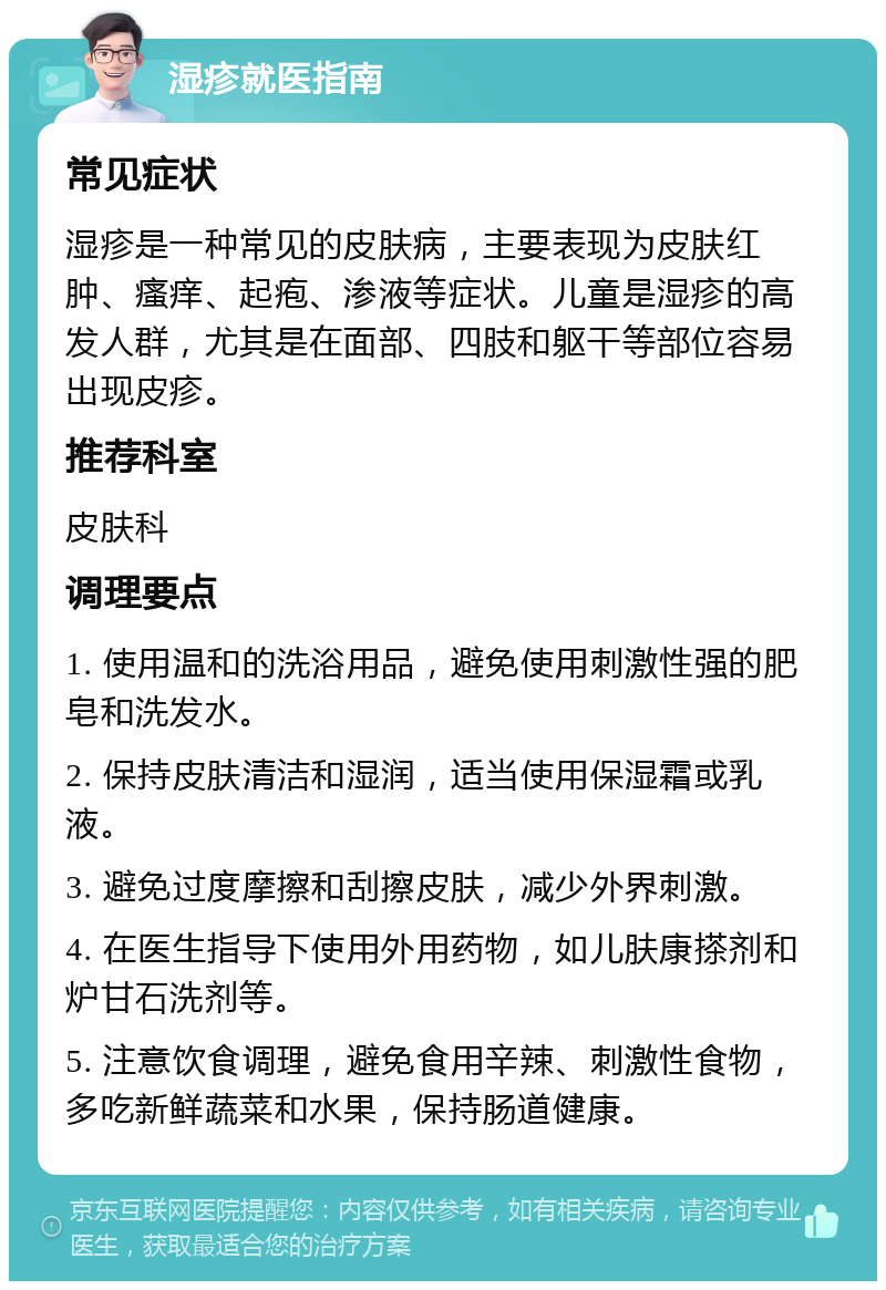 湿疹就医指南 常见症状 湿疹是一种常见的皮肤病，主要表现为皮肤红肿、瘙痒、起疱、渗液等症状。儿童是湿疹的高发人群，尤其是在面部、四肢和躯干等部位容易出现皮疹。 推荐科室 皮肤科 调理要点 1. 使用温和的洗浴用品，避免使用刺激性强的肥皂和洗发水。 2. 保持皮肤清洁和湿润，适当使用保湿霜或乳液。 3. 避免过度摩擦和刮擦皮肤，减少外界刺激。 4. 在医生指导下使用外用药物，如儿肤康搽剂和炉甘石洗剂等。 5. 注意饮食调理，避免食用辛辣、刺激性食物，多吃新鲜蔬菜和水果，保持肠道健康。