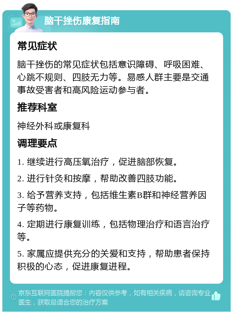 脑干挫伤康复指南 常见症状 脑干挫伤的常见症状包括意识障碍、呼吸困难、心跳不规则、四肢无力等。易感人群主要是交通事故受害者和高风险运动参与者。 推荐科室 神经外科或康复科 调理要点 1. 继续进行高压氧治疗，促进脑部恢复。 2. 进行针灸和按摩，帮助改善四肢功能。 3. 给予营养支持，包括维生素B群和神经营养因子等药物。 4. 定期进行康复训练，包括物理治疗和语言治疗等。 5. 家属应提供充分的关爱和支持，帮助患者保持积极的心态，促进康复进程。