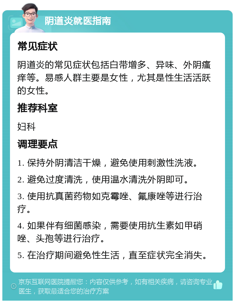 阴道炎就医指南 常见症状 阴道炎的常见症状包括白带增多、异味、外阴瘙痒等。易感人群主要是女性，尤其是性生活活跃的女性。 推荐科室 妇科 调理要点 1. 保持外阴清洁干燥，避免使用刺激性洗液。 2. 避免过度清洗，使用温水清洗外阴即可。 3. 使用抗真菌药物如克霉唑、氟康唑等进行治疗。 4. 如果伴有细菌感染，需要使用抗生素如甲硝唑、头孢等进行治疗。 5. 在治疗期间避免性生活，直至症状完全消失。