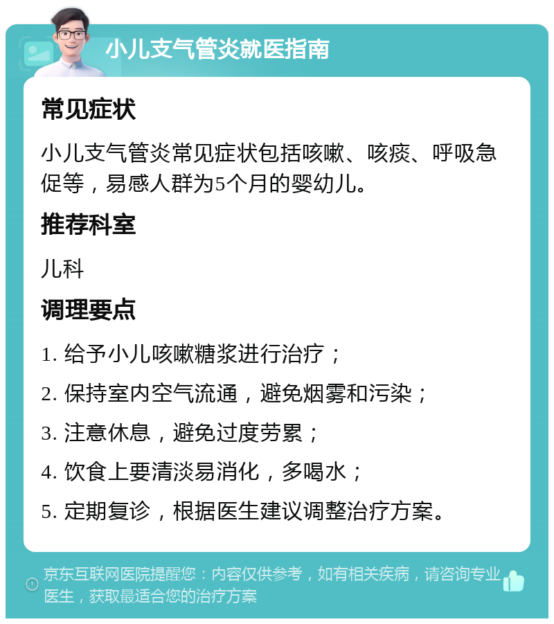 小儿支气管炎就医指南 常见症状 小儿支气管炎常见症状包括咳嗽、咳痰、呼吸急促等，易感人群为5个月的婴幼儿。 推荐科室 儿科 调理要点 1. 给予小儿咳嗽糖浆进行治疗； 2. 保持室内空气流通，避免烟雾和污染； 3. 注意休息，避免过度劳累； 4. 饮食上要清淡易消化，多喝水； 5. 定期复诊，根据医生建议调整治疗方案。