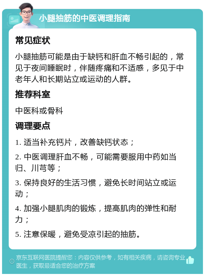 小腿抽筋的中医调理指南 常见症状 小腿抽筋可能是由于缺钙和肝血不畅引起的，常见于夜间睡眠时，伴随疼痛和不适感，多见于中老年人和长期站立或运动的人群。 推荐科室 中医科或骨科 调理要点 1. 适当补充钙片，改善缺钙状态； 2. 中医调理肝血不畅，可能需要服用中药如当归、川芎等； 3. 保持良好的生活习惯，避免长时间站立或运动； 4. 加强小腿肌肉的锻炼，提高肌肉的弹性和耐力； 5. 注意保暖，避免受凉引起的抽筋。