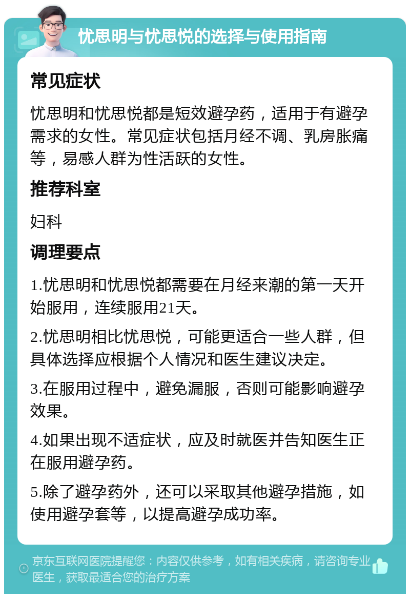 忧思明与忧思悦的选择与使用指南 常见症状 忧思明和忧思悦都是短效避孕药，适用于有避孕需求的女性。常见症状包括月经不调、乳房胀痛等，易感人群为性活跃的女性。 推荐科室 妇科 调理要点 1.忧思明和忧思悦都需要在月经来潮的第一天开始服用，连续服用21天。 2.忧思明相比忧思悦，可能更适合一些人群，但具体选择应根据个人情况和医生建议决定。 3.在服用过程中，避免漏服，否则可能影响避孕效果。 4.如果出现不适症状，应及时就医并告知医生正在服用避孕药。 5.除了避孕药外，还可以采取其他避孕措施，如使用避孕套等，以提高避孕成功率。