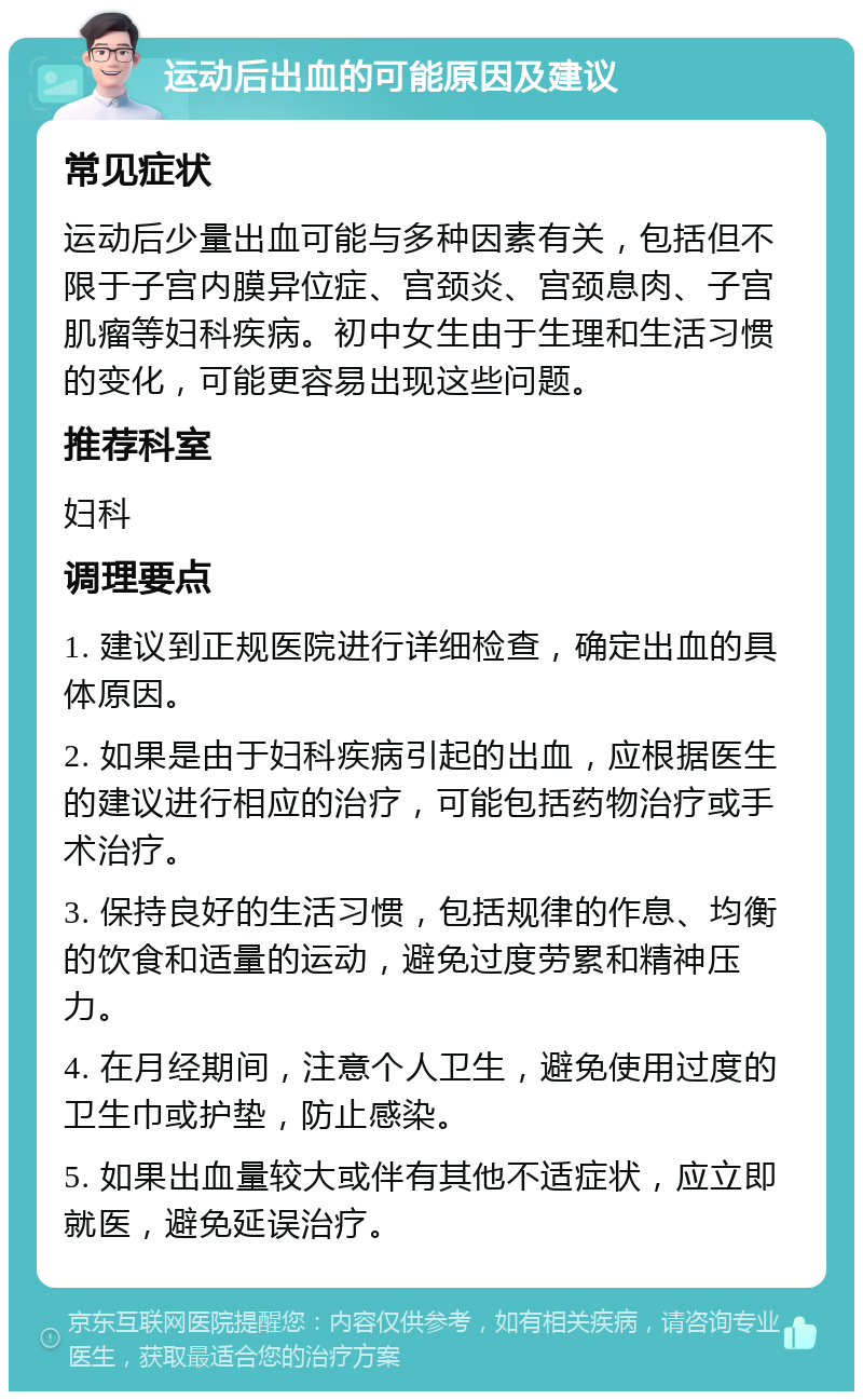 运动后出血的可能原因及建议 常见症状 运动后少量出血可能与多种因素有关，包括但不限于子宫内膜异位症、宫颈炎、宫颈息肉、子宫肌瘤等妇科疾病。初中女生由于生理和生活习惯的变化，可能更容易出现这些问题。 推荐科室 妇科 调理要点 1. 建议到正规医院进行详细检查，确定出血的具体原因。 2. 如果是由于妇科疾病引起的出血，应根据医生的建议进行相应的治疗，可能包括药物治疗或手术治疗。 3. 保持良好的生活习惯，包括规律的作息、均衡的饮食和适量的运动，避免过度劳累和精神压力。 4. 在月经期间，注意个人卫生，避免使用过度的卫生巾或护垫，防止感染。 5. 如果出血量较大或伴有其他不适症状，应立即就医，避免延误治疗。