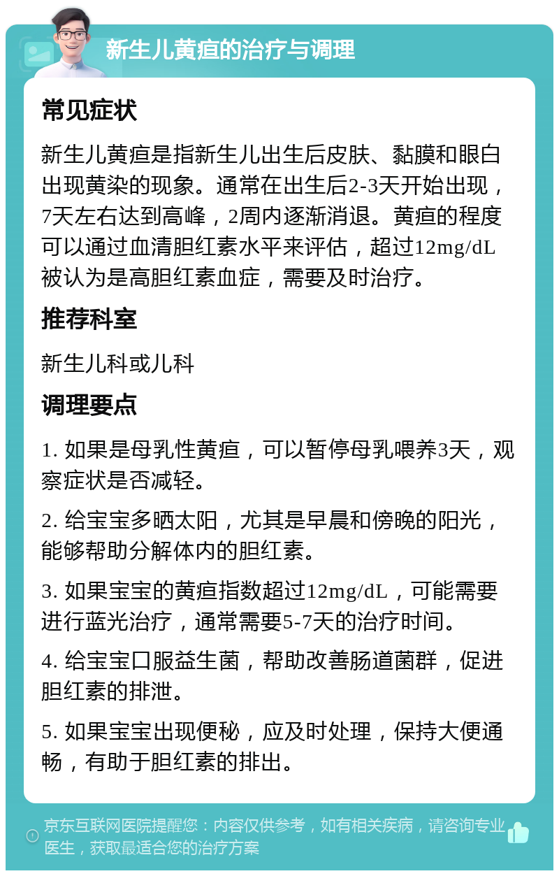 新生儿黄疸的治疗与调理 常见症状 新生儿黄疸是指新生儿出生后皮肤、黏膜和眼白出现黄染的现象。通常在出生后2-3天开始出现，7天左右达到高峰，2周内逐渐消退。黄疸的程度可以通过血清胆红素水平来评估，超过12mg/dL被认为是高胆红素血症，需要及时治疗。 推荐科室 新生儿科或儿科 调理要点 1. 如果是母乳性黄疸，可以暂停母乳喂养3天，观察症状是否减轻。 2. 给宝宝多晒太阳，尤其是早晨和傍晚的阳光，能够帮助分解体内的胆红素。 3. 如果宝宝的黄疸指数超过12mg/dL，可能需要进行蓝光治疗，通常需要5-7天的治疗时间。 4. 给宝宝口服益生菌，帮助改善肠道菌群，促进胆红素的排泄。 5. 如果宝宝出现便秘，应及时处理，保持大便通畅，有助于胆红素的排出。