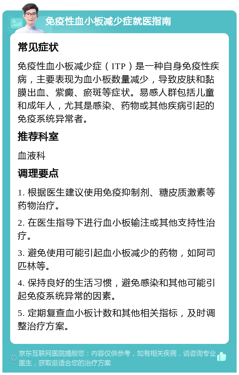 免疫性血小板减少症就医指南 常见症状 免疫性血小板减少症（ITP）是一种自身免疫性疾病，主要表现为血小板数量减少，导致皮肤和黏膜出血、紫癜、瘀斑等症状。易感人群包括儿童和成年人，尤其是感染、药物或其他疾病引起的免疫系统异常者。 推荐科室 血液科 调理要点 1. 根据医生建议使用免疫抑制剂、糖皮质激素等药物治疗。 2. 在医生指导下进行血小板输注或其他支持性治疗。 3. 避免使用可能引起血小板减少的药物，如阿司匹林等。 4. 保持良好的生活习惯，避免感染和其他可能引起免疫系统异常的因素。 5. 定期复查血小板计数和其他相关指标，及时调整治疗方案。