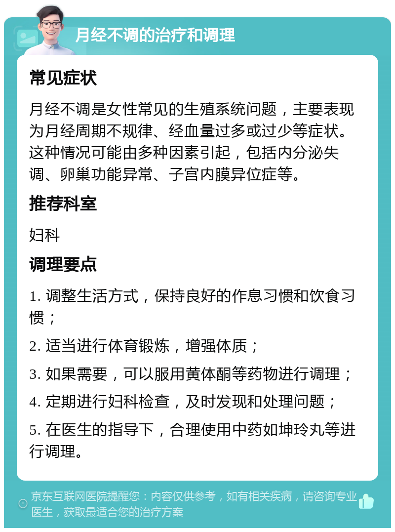 月经不调的治疗和调理 常见症状 月经不调是女性常见的生殖系统问题，主要表现为月经周期不规律、经血量过多或过少等症状。这种情况可能由多种因素引起，包括内分泌失调、卵巢功能异常、子宫内膜异位症等。 推荐科室 妇科 调理要点 1. 调整生活方式，保持良好的作息习惯和饮食习惯； 2. 适当进行体育锻炼，增强体质； 3. 如果需要，可以服用黄体酮等药物进行调理； 4. 定期进行妇科检查，及时发现和处理问题； 5. 在医生的指导下，合理使用中药如坤玲丸等进行调理。