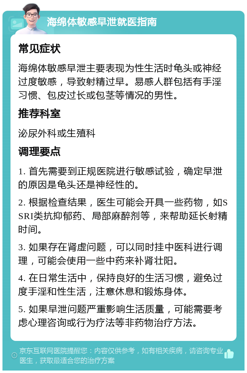 海绵体敏感早泄就医指南 常见症状 海绵体敏感早泄主要表现为性生活时龟头或神经过度敏感，导致射精过早。易感人群包括有手淫习惯、包皮过长或包茎等情况的男性。 推荐科室 泌尿外科或生殖科 调理要点 1. 首先需要到正规医院进行敏感试验，确定早泄的原因是龟头还是神经性的。 2. 根据检查结果，医生可能会开具一些药物，如SSRI类抗抑郁药、局部麻醉剂等，来帮助延长射精时间。 3. 如果存在肾虚问题，可以同时挂中医科进行调理，可能会使用一些中药来补肾壮阳。 4. 在日常生活中，保持良好的生活习惯，避免过度手淫和性生活，注意休息和锻炼身体。 5. 如果早泄问题严重影响生活质量，可能需要考虑心理咨询或行为疗法等非药物治疗方法。