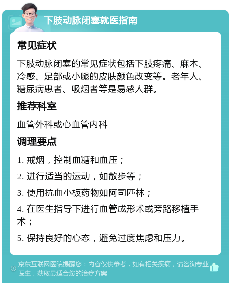 下肢动脉闭塞就医指南 常见症状 下肢动脉闭塞的常见症状包括下肢疼痛、麻木、冷感、足部或小腿的皮肤颜色改变等。老年人、糖尿病患者、吸烟者等是易感人群。 推荐科室 血管外科或心血管内科 调理要点 1. 戒烟，控制血糖和血压； 2. 进行适当的运动，如散步等； 3. 使用抗血小板药物如阿司匹林； 4. 在医生指导下进行血管成形术或旁路移植手术； 5. 保持良好的心态，避免过度焦虑和压力。