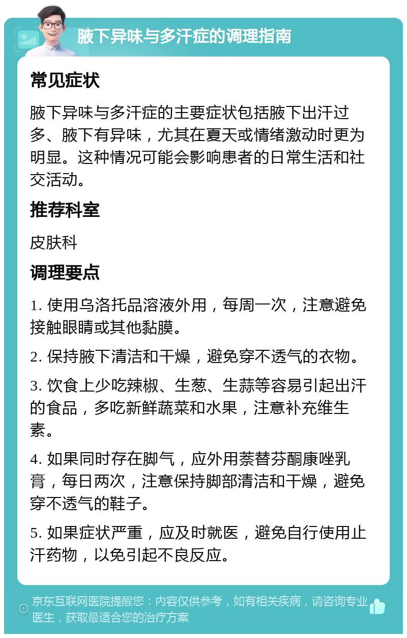 腋下异味与多汗症的调理指南 常见症状 腋下异味与多汗症的主要症状包括腋下出汗过多、腋下有异味，尤其在夏天或情绪激动时更为明显。这种情况可能会影响患者的日常生活和社交活动。 推荐科室 皮肤科 调理要点 1. 使用乌洛托品溶液外用，每周一次，注意避免接触眼睛或其他黏膜。 2. 保持腋下清洁和干燥，避免穿不透气的衣物。 3. 饮食上少吃辣椒、生葱、生蒜等容易引起出汗的食品，多吃新鲜蔬菜和水果，注意补充维生素。 4. 如果同时存在脚气，应外用萘替芬酮康唑乳膏，每日两次，注意保持脚部清洁和干燥，避免穿不透气的鞋子。 5. 如果症状严重，应及时就医，避免自行使用止汗药物，以免引起不良反应。