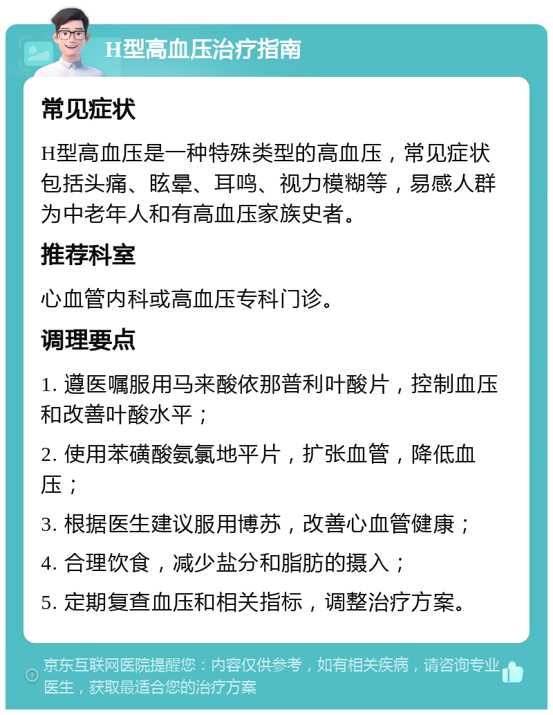 H型高血压治疗指南 常见症状 H型高血压是一种特殊类型的高血压，常见症状包括头痛、眩晕、耳鸣、视力模糊等，易感人群为中老年人和有高血压家族史者。 推荐科室 心血管内科或高血压专科门诊。 调理要点 1. 遵医嘱服用马来酸依那普利叶酸片，控制血压和改善叶酸水平； 2. 使用苯磺酸氨氯地平片，扩张血管，降低血压； 3. 根据医生建议服用博苏，改善心血管健康； 4. 合理饮食，减少盐分和脂肪的摄入； 5. 定期复查血压和相关指标，调整治疗方案。