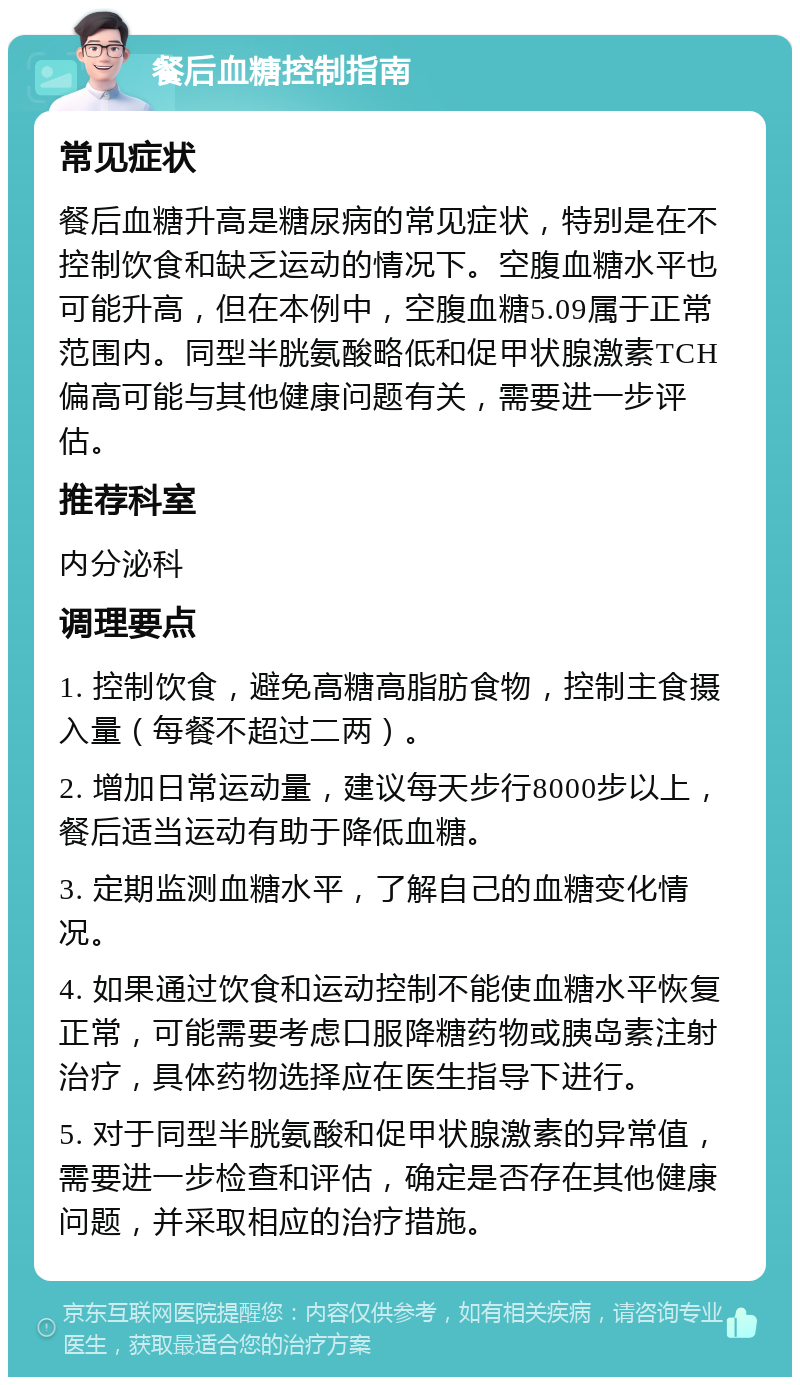 餐后血糖控制指南 常见症状 餐后血糖升高是糖尿病的常见症状，特别是在不控制饮食和缺乏运动的情况下。空腹血糖水平也可能升高，但在本例中，空腹血糖5.09属于正常范围内。同型半胱氨酸略低和促甲状腺激素TCH偏高可能与其他健康问题有关，需要进一步评估。 推荐科室 内分泌科 调理要点 1. 控制饮食，避免高糖高脂肪食物，控制主食摄入量（每餐不超过二两）。 2. 增加日常运动量，建议每天步行8000步以上，餐后适当运动有助于降低血糖。 3. 定期监测血糖水平，了解自己的血糖变化情况。 4. 如果通过饮食和运动控制不能使血糖水平恢复正常，可能需要考虑口服降糖药物或胰岛素注射治疗，具体药物选择应在医生指导下进行。 5. 对于同型半胱氨酸和促甲状腺激素的异常值，需要进一步检查和评估，确定是否存在其他健康问题，并采取相应的治疗措施。