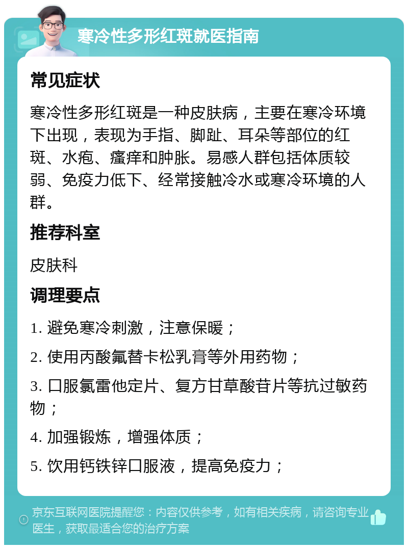 寒冷性多形红斑就医指南 常见症状 寒冷性多形红斑是一种皮肤病，主要在寒冷环境下出现，表现为手指、脚趾、耳朵等部位的红斑、水疱、瘙痒和肿胀。易感人群包括体质较弱、免疫力低下、经常接触冷水或寒冷环境的人群。 推荐科室 皮肤科 调理要点 1. 避免寒冷刺激，注意保暖； 2. 使用丙酸氟替卡松乳膏等外用药物； 3. 口服氯雷他定片、复方甘草酸苷片等抗过敏药物； 4. 加强锻炼，增强体质； 5. 饮用钙铁锌口服液，提高免疫力；