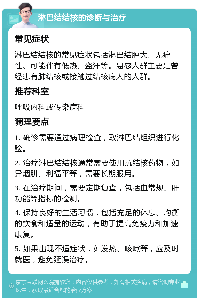 淋巴结结核的诊断与治疗 常见症状 淋巴结结核的常见症状包括淋巴结肿大、无痛性、可能伴有低热、盗汗等。易感人群主要是曾经患有肺结核或接触过结核病人的人群。 推荐科室 呼吸内科或传染病科 调理要点 1. 确诊需要通过病理检查，取淋巴结组织进行化验。 2. 治疗淋巴结结核通常需要使用抗结核药物，如异烟肼、利福平等，需要长期服用。 3. 在治疗期间，需要定期复查，包括血常规、肝功能等指标的检测。 4. 保持良好的生活习惯，包括充足的休息、均衡的饮食和适量的运动，有助于提高免疫力和加速康复。 5. 如果出现不适症状，如发热、咳嗽等，应及时就医，避免延误治疗。