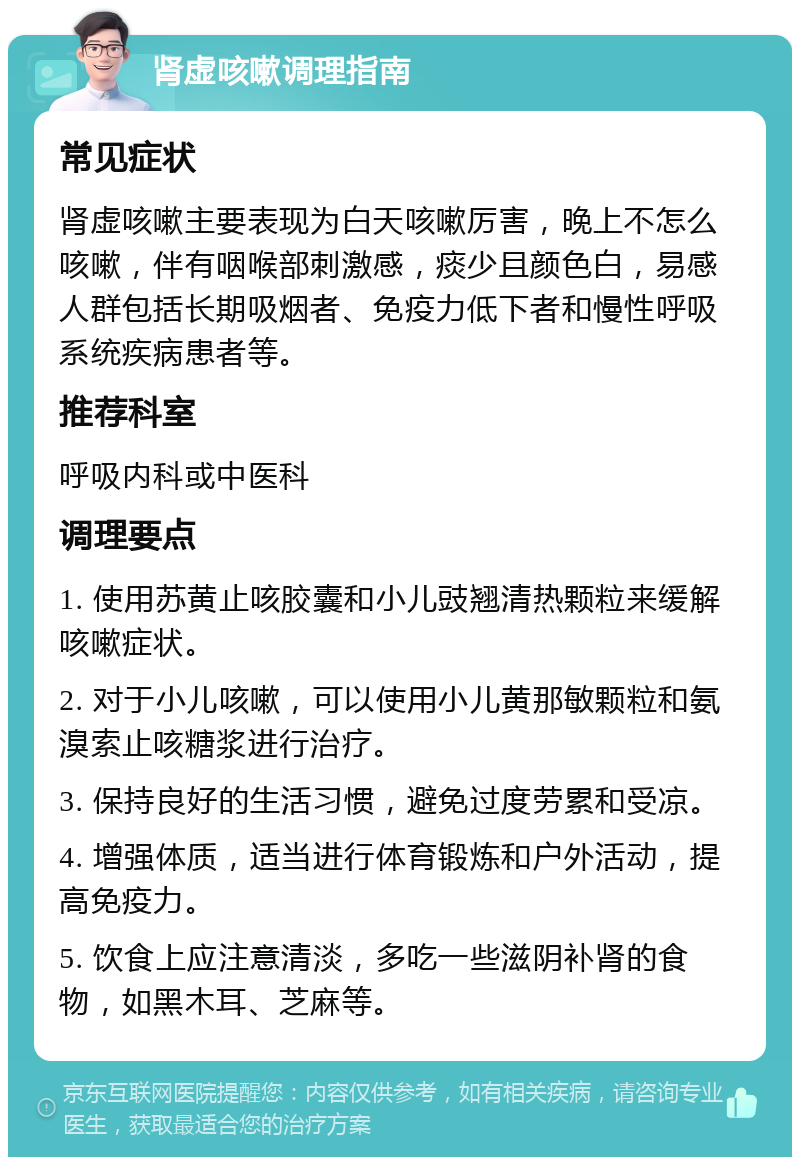 肾虚咳嗽调理指南 常见症状 肾虚咳嗽主要表现为白天咳嗽厉害，晚上不怎么咳嗽，伴有咽喉部刺激感，痰少且颜色白，易感人群包括长期吸烟者、免疫力低下者和慢性呼吸系统疾病患者等。 推荐科室 呼吸内科或中医科 调理要点 1. 使用苏黄止咳胶囊和小儿豉翘清热颗粒来缓解咳嗽症状。 2. 对于小儿咳嗽，可以使用小儿黄那敏颗粒和氨溴索止咳糖浆进行治疗。 3. 保持良好的生活习惯，避免过度劳累和受凉。 4. 增强体质，适当进行体育锻炼和户外活动，提高免疫力。 5. 饮食上应注意清淡，多吃一些滋阴补肾的食物，如黑木耳、芝麻等。