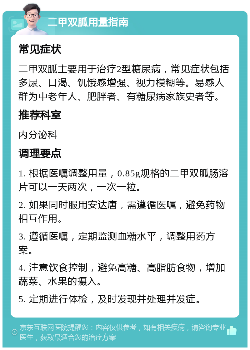 二甲双胍用量指南 常见症状 二甲双胍主要用于治疗2型糖尿病，常见症状包括多尿、口渴、饥饿感增强、视力模糊等。易感人群为中老年人、肥胖者、有糖尿病家族史者等。 推荐科室 内分泌科 调理要点 1. 根据医嘱调整用量，0.85g规格的二甲双胍肠溶片可以一天两次，一次一粒。 2. 如果同时服用安达唐，需遵循医嘱，避免药物相互作用。 3. 遵循医嘱，定期监测血糖水平，调整用药方案。 4. 注意饮食控制，避免高糖、高脂肪食物，增加蔬菜、水果的摄入。 5. 定期进行体检，及时发现并处理并发症。