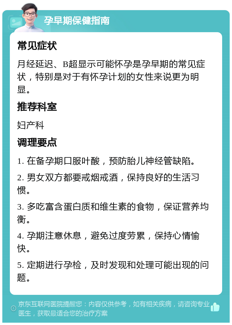 孕早期保健指南 常见症状 月经延迟、B超显示可能怀孕是孕早期的常见症状，特别是对于有怀孕计划的女性来说更为明显。 推荐科室 妇产科 调理要点 1. 在备孕期口服叶酸，预防胎儿神经管缺陷。 2. 男女双方都要戒烟戒酒，保持良好的生活习惯。 3. 多吃富含蛋白质和维生素的食物，保证营养均衡。 4. 孕期注意休息，避免过度劳累，保持心情愉快。 5. 定期进行孕检，及时发现和处理可能出现的问题。