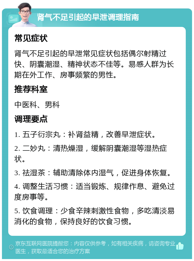 肾气不足引起的早泄调理指南 常见症状 肾气不足引起的早泄常见症状包括偶尔射精过快、阴囊潮湿、精神状态不佳等。易感人群为长期在外工作、房事频繁的男性。 推荐科室 中医科、男科 调理要点 1. 五子衍宗丸：补肾益精，改善早泄症状。 2. 二妙丸：清热燥湿，缓解阴囊潮湿等湿热症状。 3. 祛湿茶：辅助清除体内湿气，促进身体恢复。 4. 调整生活习惯：适当锻炼、规律作息、避免过度房事等。 5. 饮食调理：少食辛辣刺激性食物，多吃清淡易消化的食物，保持良好的饮食习惯。