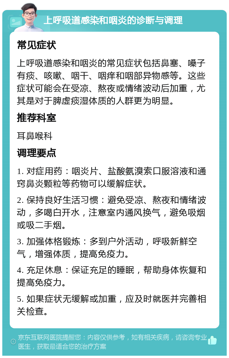 上呼吸道感染和咽炎的诊断与调理 常见症状 上呼吸道感染和咽炎的常见症状包括鼻塞、嗓子有痰、咳嗽、咽干、咽痒和咽部异物感等。这些症状可能会在受凉、熬夜或情绪波动后加重，尤其是对于脾虚痰湿体质的人群更为明显。 推荐科室 耳鼻喉科 调理要点 1. 对症用药：咽炎片、盐酸氨溴索口服溶液和通窍鼻炎颗粒等药物可以缓解症状。 2. 保持良好生活习惯：避免受凉、熬夜和情绪波动，多喝白开水，注意室内通风换气，避免吸烟或吸二手烟。 3. 加强体格锻炼：多到户外活动，呼吸新鲜空气，增强体质，提高免疫力。 4. 充足休息：保证充足的睡眠，帮助身体恢复和提高免疫力。 5. 如果症状无缓解或加重，应及时就医并完善相关检查。