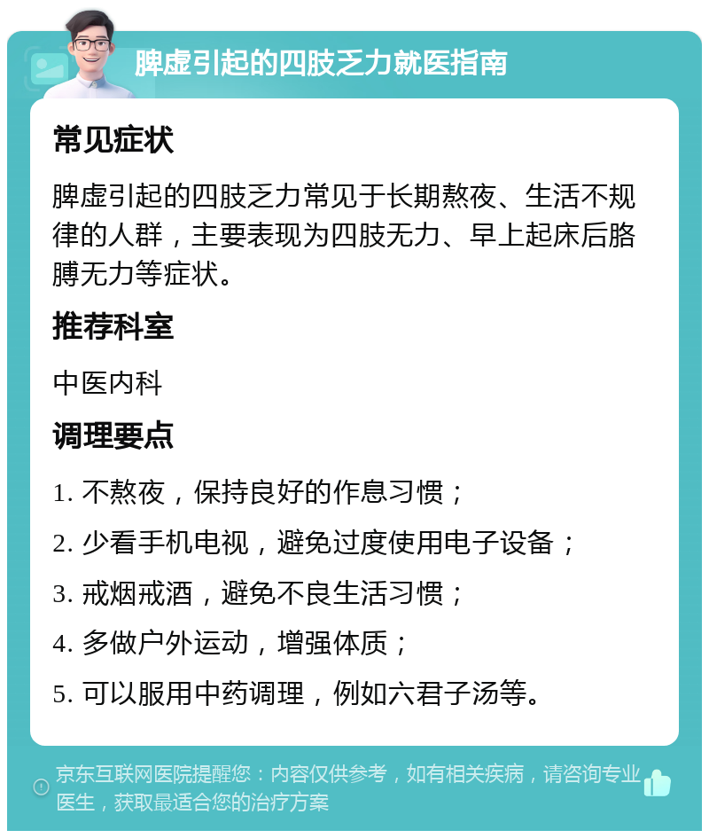 脾虚引起的四肢乏力就医指南 常见症状 脾虚引起的四肢乏力常见于长期熬夜、生活不规律的人群，主要表现为四肢无力、早上起床后胳膊无力等症状。 推荐科室 中医内科 调理要点 1. 不熬夜，保持良好的作息习惯； 2. 少看手机电视，避免过度使用电子设备； 3. 戒烟戒酒，避免不良生活习惯； 4. 多做户外运动，增强体质； 5. 可以服用中药调理，例如六君子汤等。