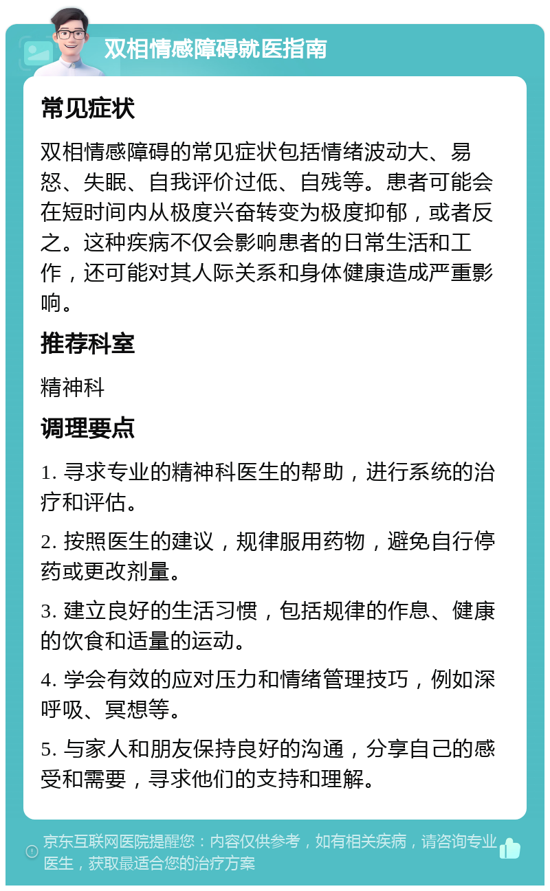 双相情感障碍就医指南 常见症状 双相情感障碍的常见症状包括情绪波动大、易怒、失眠、自我评价过低、自残等。患者可能会在短时间内从极度兴奋转变为极度抑郁，或者反之。这种疾病不仅会影响患者的日常生活和工作，还可能对其人际关系和身体健康造成严重影响。 推荐科室 精神科 调理要点 1. 寻求专业的精神科医生的帮助，进行系统的治疗和评估。 2. 按照医生的建议，规律服用药物，避免自行停药或更改剂量。 3. 建立良好的生活习惯，包括规律的作息、健康的饮食和适量的运动。 4. 学会有效的应对压力和情绪管理技巧，例如深呼吸、冥想等。 5. 与家人和朋友保持良好的沟通，分享自己的感受和需要，寻求他们的支持和理解。