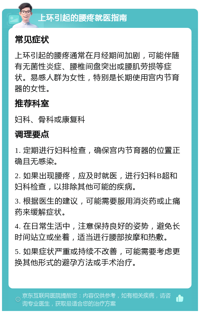 上环引起的腰疼就医指南 常见症状 上环引起的腰疼通常在月经期间加剧，可能伴随有无菌性炎症、腰椎间盘突出或腰肌劳损等症状。易感人群为女性，特别是长期使用宫内节育器的女性。 推荐科室 妇科、骨科或康复科 调理要点 1. 定期进行妇科检查，确保宫内节育器的位置正确且无感染。 2. 如果出现腰疼，应及时就医，进行妇科B超和妇科检查，以排除其他可能的疾病。 3. 根据医生的建议，可能需要服用消炎药或止痛药来缓解症状。 4. 在日常生活中，注意保持良好的姿势，避免长时间站立或坐着，适当进行腰部按摩和热敷。 5. 如果症状严重或持续不改善，可能需要考虑更换其他形式的避孕方法或手术治疗。