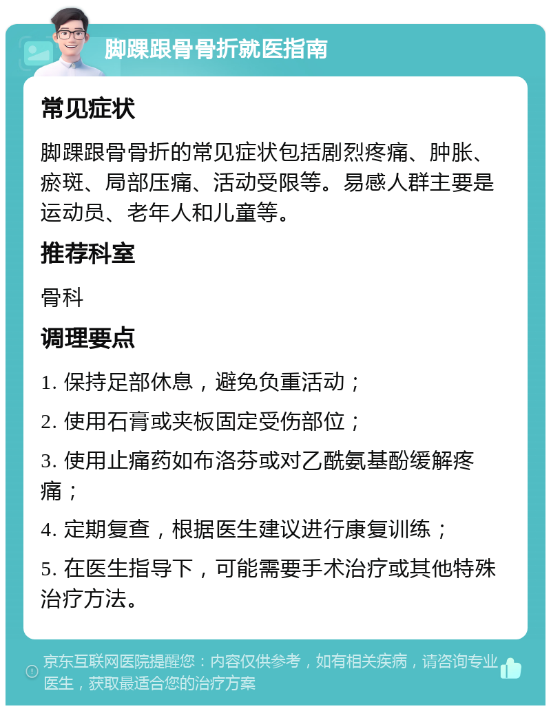 脚踝跟骨骨折就医指南 常见症状 脚踝跟骨骨折的常见症状包括剧烈疼痛、肿胀、瘀斑、局部压痛、活动受限等。易感人群主要是运动员、老年人和儿童等。 推荐科室 骨科 调理要点 1. 保持足部休息，避免负重活动； 2. 使用石膏或夹板固定受伤部位； 3. 使用止痛药如布洛芬或对乙酰氨基酚缓解疼痛； 4. 定期复查，根据医生建议进行康复训练； 5. 在医生指导下，可能需要手术治疗或其他特殊治疗方法。