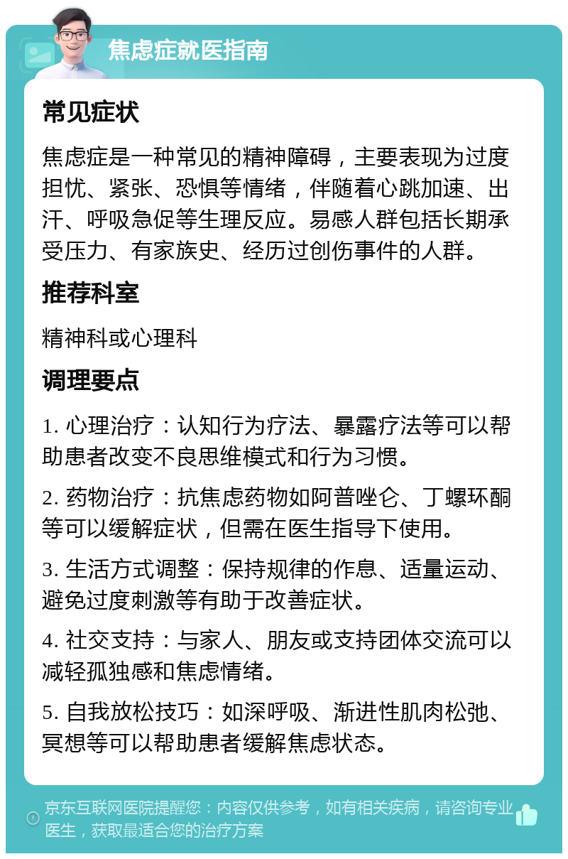 焦虑症就医指南 常见症状 焦虑症是一种常见的精神障碍，主要表现为过度担忧、紧张、恐惧等情绪，伴随着心跳加速、出汗、呼吸急促等生理反应。易感人群包括长期承受压力、有家族史、经历过创伤事件的人群。 推荐科室 精神科或心理科 调理要点 1. 心理治疗：认知行为疗法、暴露疗法等可以帮助患者改变不良思维模式和行为习惯。 2. 药物治疗：抗焦虑药物如阿普唑仑、丁螺环酮等可以缓解症状，但需在医生指导下使用。 3. 生活方式调整：保持规律的作息、适量运动、避免过度刺激等有助于改善症状。 4. 社交支持：与家人、朋友或支持团体交流可以减轻孤独感和焦虑情绪。 5. 自我放松技巧：如深呼吸、渐进性肌肉松弛、冥想等可以帮助患者缓解焦虑状态。