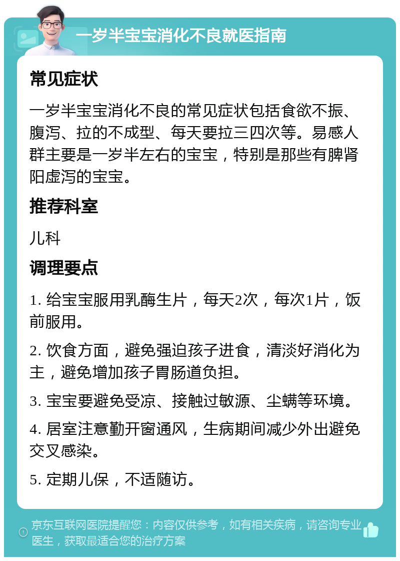 一岁半宝宝消化不良就医指南 常见症状 一岁半宝宝消化不良的常见症状包括食欲不振、腹泻、拉的不成型、每天要拉三四次等。易感人群主要是一岁半左右的宝宝，特别是那些有脾肾阳虚泻的宝宝。 推荐科室 儿科 调理要点 1. 给宝宝服用乳酶生片，每天2次，每次1片，饭前服用。 2. 饮食方面，避免强迫孩子进食，清淡好消化为主，避免增加孩子胃肠道负担。 3. 宝宝要避免受凉、接触过敏源、尘螨等环境。 4. 居室注意勤开窗通风，生病期间减少外出避免交叉感染。 5. 定期儿保，不适随访。