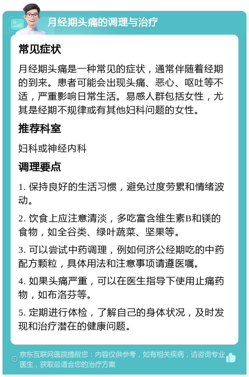 月经期头痛的调理与治疗 常见症状 月经期头痛是一种常见的症状，通常伴随着经期的到来。患者可能会出现头痛、恶心、呕吐等不适，严重影响日常生活。易感人群包括女性，尤其是经期不规律或有其他妇科问题的女性。 推荐科室 妇科或神经内科 调理要点 1. 保持良好的生活习惯，避免过度劳累和情绪波动。 2. 饮食上应注意清淡，多吃富含维生素B和镁的食物，如全谷类、绿叶蔬菜、坚果等。 3. 可以尝试中药调理，例如何济公经期吃的中药配方颗粒，具体用法和注意事项请遵医嘱。 4. 如果头痛严重，可以在医生指导下使用止痛药物，如布洛芬等。 5. 定期进行体检，了解自己的身体状况，及时发现和治疗潜在的健康问题。