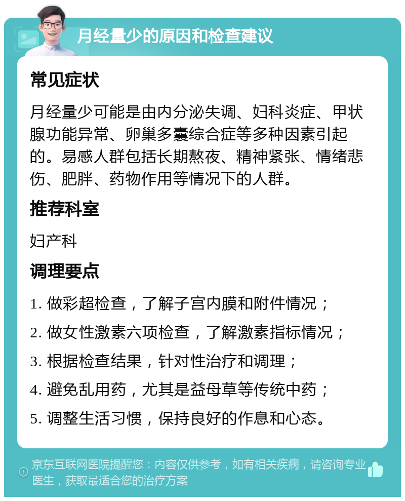 月经量少的原因和检查建议 常见症状 月经量少可能是由内分泌失调、妇科炎症、甲状腺功能异常、卵巢多囊综合症等多种因素引起的。易感人群包括长期熬夜、精神紧张、情绪悲伤、肥胖、药物作用等情况下的人群。 推荐科室 妇产科 调理要点 1. 做彩超检查，了解子宫内膜和附件情况； 2. 做女性激素六项检查，了解激素指标情况； 3. 根据检查结果，针对性治疗和调理； 4. 避免乱用药，尤其是益母草等传统中药； 5. 调整生活习惯，保持良好的作息和心态。