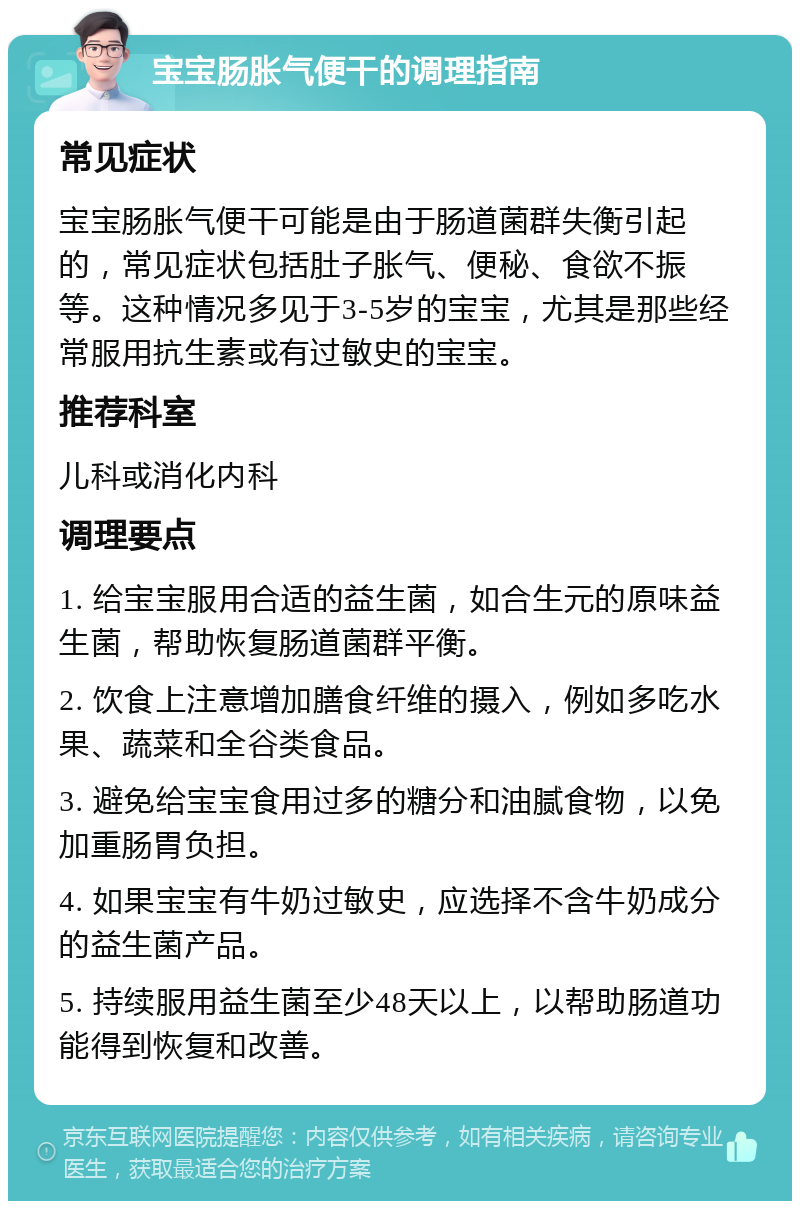 宝宝肠胀气便干的调理指南 常见症状 宝宝肠胀气便干可能是由于肠道菌群失衡引起的，常见症状包括肚子胀气、便秘、食欲不振等。这种情况多见于3-5岁的宝宝，尤其是那些经常服用抗生素或有过敏史的宝宝。 推荐科室 儿科或消化内科 调理要点 1. 给宝宝服用合适的益生菌，如合生元的原味益生菌，帮助恢复肠道菌群平衡。 2. 饮食上注意增加膳食纤维的摄入，例如多吃水果、蔬菜和全谷类食品。 3. 避免给宝宝食用过多的糖分和油腻食物，以免加重肠胃负担。 4. 如果宝宝有牛奶过敏史，应选择不含牛奶成分的益生菌产品。 5. 持续服用益生菌至少48天以上，以帮助肠道功能得到恢复和改善。