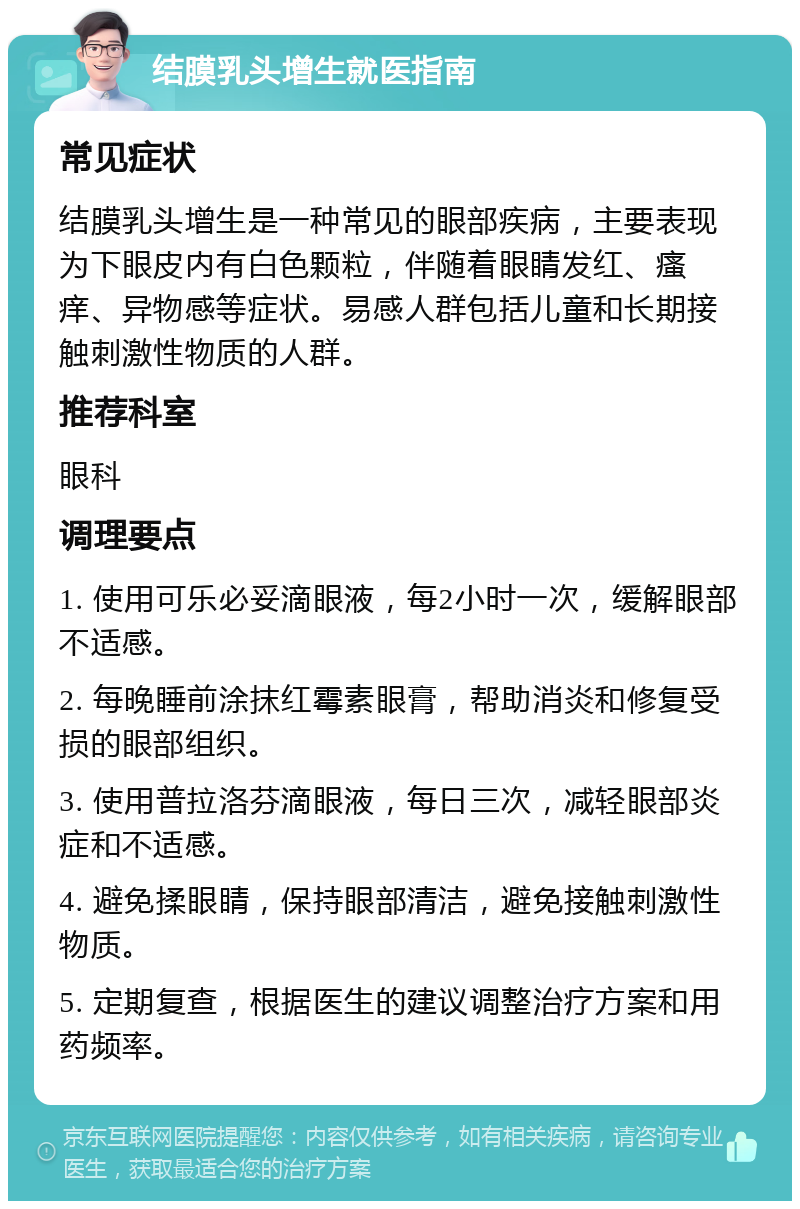 结膜乳头增生就医指南 常见症状 结膜乳头增生是一种常见的眼部疾病，主要表现为下眼皮内有白色颗粒，伴随着眼睛发红、瘙痒、异物感等症状。易感人群包括儿童和长期接触刺激性物质的人群。 推荐科室 眼科 调理要点 1. 使用可乐必妥滴眼液，每2小时一次，缓解眼部不适感。 2. 每晚睡前涂抹红霉素眼膏，帮助消炎和修复受损的眼部组织。 3. 使用普拉洛芬滴眼液，每日三次，减轻眼部炎症和不适感。 4. 避免揉眼睛，保持眼部清洁，避免接触刺激性物质。 5. 定期复查，根据医生的建议调整治疗方案和用药频率。