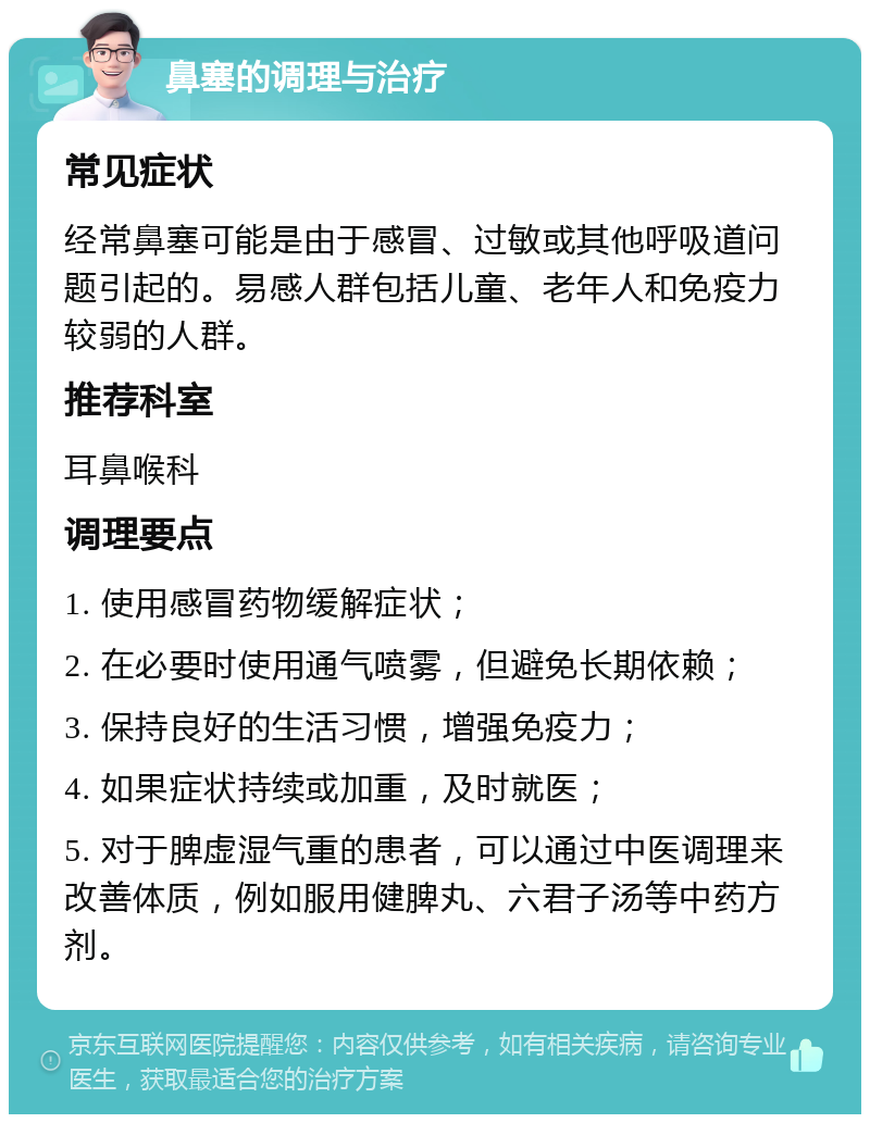 鼻塞的调理与治疗 常见症状 经常鼻塞可能是由于感冒、过敏或其他呼吸道问题引起的。易感人群包括儿童、老年人和免疫力较弱的人群。 推荐科室 耳鼻喉科 调理要点 1. 使用感冒药物缓解症状； 2. 在必要时使用通气喷雾，但避免长期依赖； 3. 保持良好的生活习惯，增强免疫力； 4. 如果症状持续或加重，及时就医； 5. 对于脾虚湿气重的患者，可以通过中医调理来改善体质，例如服用健脾丸、六君子汤等中药方剂。