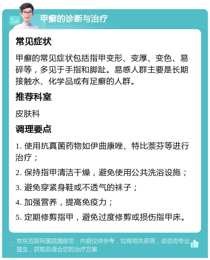 甲癣的诊断与治疗 常见症状 甲癣的常见症状包括指甲变形、变厚、变色、易碎等，多见于手指和脚趾。易感人群主要是长期接触水、化学品或有足癣的人群。 推荐科室 皮肤科 调理要点 1. 使用抗真菌药物如伊曲康唑、特比萘芬等进行治疗； 2. 保持指甲清洁干燥，避免使用公共洗浴设施； 3. 避免穿紧身鞋或不透气的袜子； 4. 加强营养，提高免疫力； 5. 定期修剪指甲，避免过度修剪或损伤指甲床。