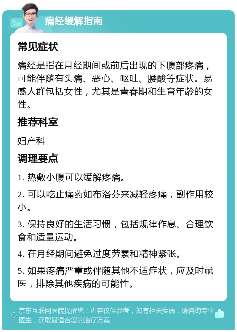 痛经缓解指南 常见症状 痛经是指在月经期间或前后出现的下腹部疼痛，可能伴随有头痛、恶心、呕吐、腰酸等症状。易感人群包括女性，尤其是青春期和生育年龄的女性。 推荐科室 妇产科 调理要点 1. 热敷小腹可以缓解疼痛。 2. 可以吃止痛药如布洛芬来减轻疼痛，副作用较小。 3. 保持良好的生活习惯，包括规律作息、合理饮食和适量运动。 4. 在月经期间避免过度劳累和精神紧张。 5. 如果疼痛严重或伴随其他不适症状，应及时就医，排除其他疾病的可能性。