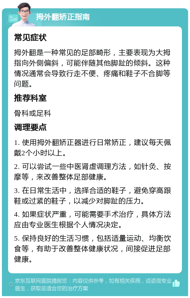 拇外翻矫正指南 常见症状 拇外翻是一种常见的足部畸形，主要表现为大拇指向外侧偏斜，可能伴随其他脚趾的倾斜。这种情况通常会导致行走不便、疼痛和鞋子不合脚等问题。 推荐科室 骨科或足科 调理要点 1. 使用拇外翻矫正器进行日常矫正，建议每天佩戴2个小时以上。 2. 可以尝试一些中医肾虚调理方法，如针灸、按摩等，来改善整体足部健康。 3. 在日常生活中，选择合适的鞋子，避免穿高跟鞋或过紧的鞋子，以减少对脚趾的压力。 4. 如果症状严重，可能需要手术治疗，具体方法应由专业医生根据个人情况决定。 5. 保持良好的生活习惯，包括适量运动、均衡饮食等，有助于改善整体健康状况，间接促进足部健康。