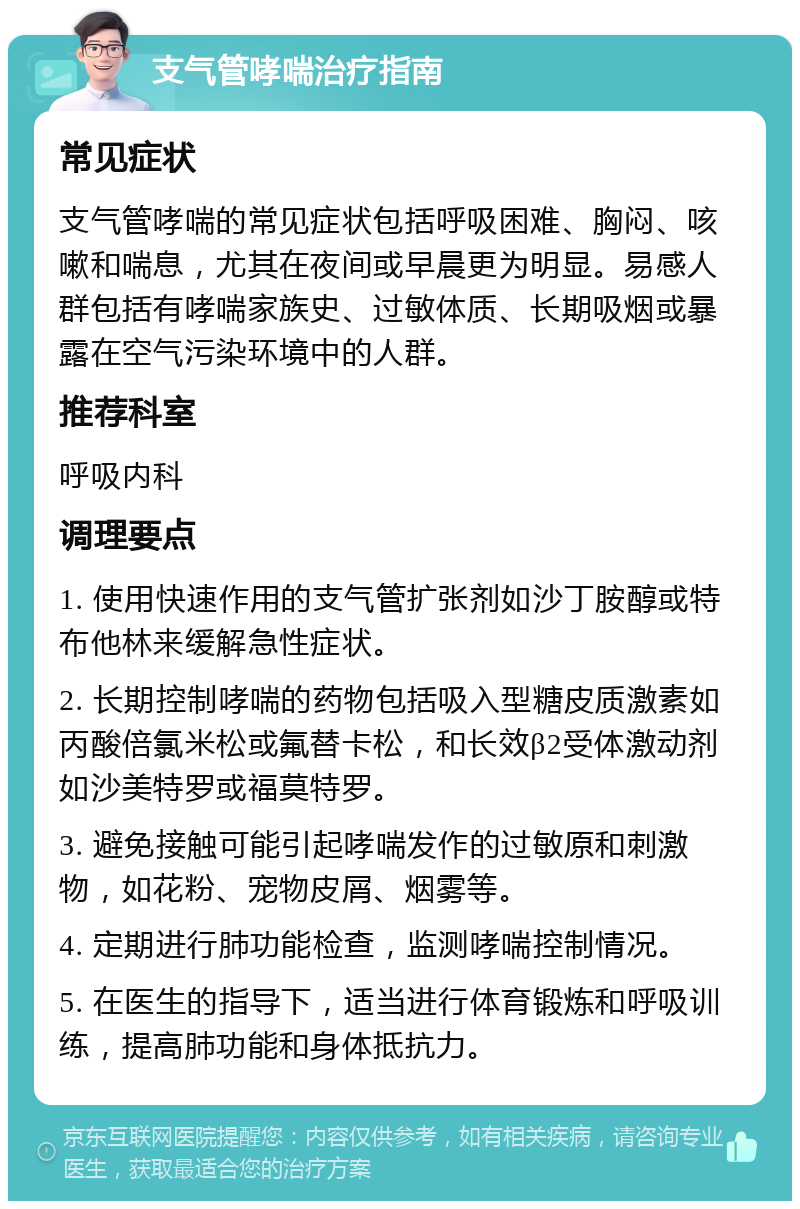 支气管哮喘治疗指南 常见症状 支气管哮喘的常见症状包括呼吸困难、胸闷、咳嗽和喘息，尤其在夜间或早晨更为明显。易感人群包括有哮喘家族史、过敏体质、长期吸烟或暴露在空气污染环境中的人群。 推荐科室 呼吸内科 调理要点 1. 使用快速作用的支气管扩张剂如沙丁胺醇或特布他林来缓解急性症状。 2. 长期控制哮喘的药物包括吸入型糖皮质激素如丙酸倍氯米松或氟替卡松，和长效β2受体激动剂如沙美特罗或福莫特罗。 3. 避免接触可能引起哮喘发作的过敏原和刺激物，如花粉、宠物皮屑、烟雾等。 4. 定期进行肺功能检查，监测哮喘控制情况。 5. 在医生的指导下，适当进行体育锻炼和呼吸训练，提高肺功能和身体抵抗力。