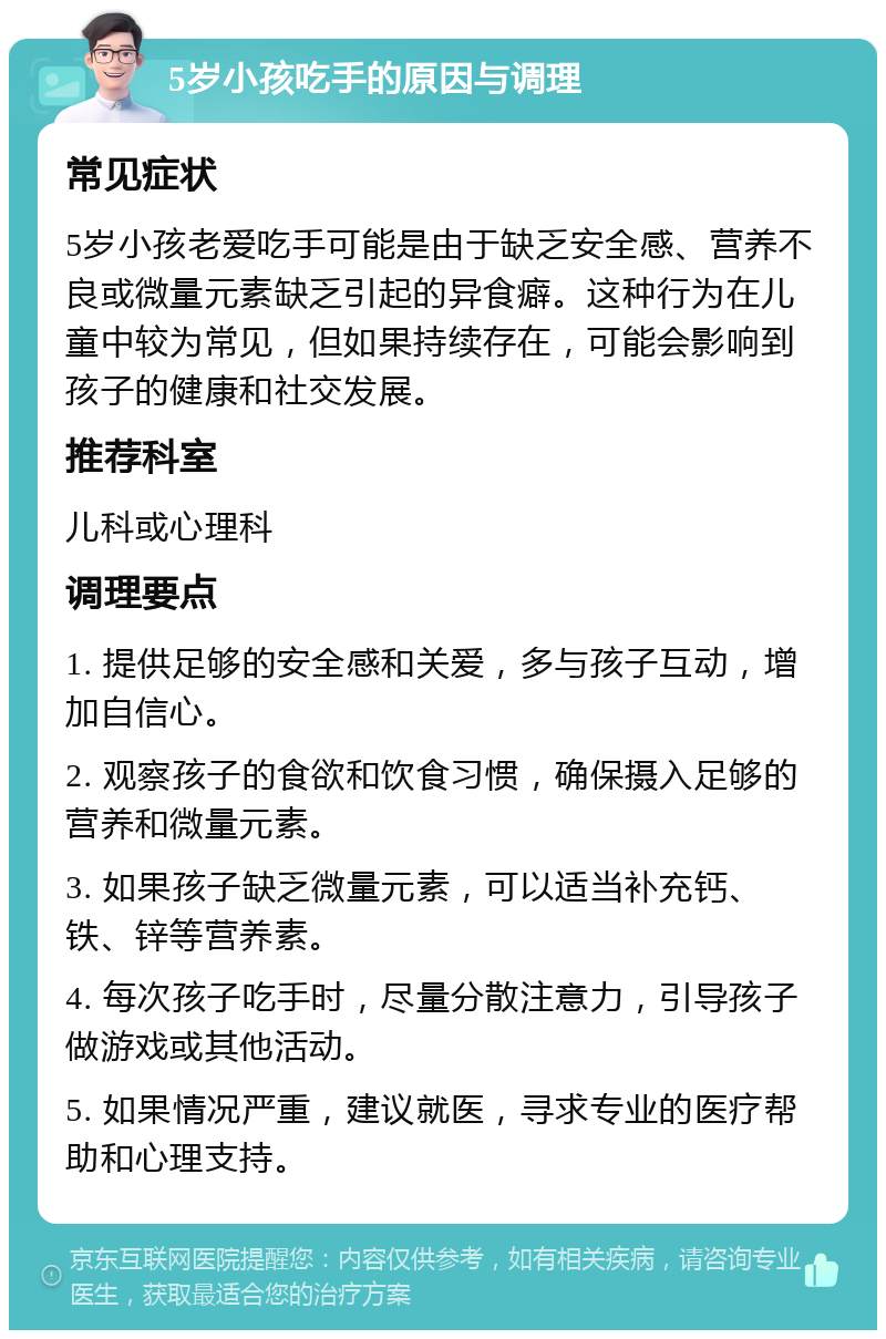 5岁小孩吃手的原因与调理 常见症状 5岁小孩老爱吃手可能是由于缺乏安全感、营养不良或微量元素缺乏引起的异食癖。这种行为在儿童中较为常见，但如果持续存在，可能会影响到孩子的健康和社交发展。 推荐科室 儿科或心理科 调理要点 1. 提供足够的安全感和关爱，多与孩子互动，增加自信心。 2. 观察孩子的食欲和饮食习惯，确保摄入足够的营养和微量元素。 3. 如果孩子缺乏微量元素，可以适当补充钙、铁、锌等营养素。 4. 每次孩子吃手时，尽量分散注意力，引导孩子做游戏或其他活动。 5. 如果情况严重，建议就医，寻求专业的医疗帮助和心理支持。