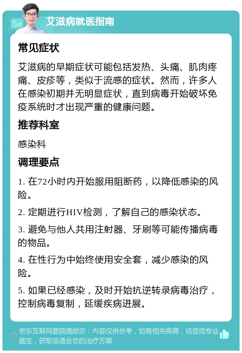 艾滋病就医指南 常见症状 艾滋病的早期症状可能包括发热、头痛、肌肉疼痛、皮疹等，类似于流感的症状。然而，许多人在感染初期并无明显症状，直到病毒开始破坏免疫系统时才出现严重的健康问题。 推荐科室 感染科 调理要点 1. 在72小时内开始服用阻断药，以降低感染的风险。 2. 定期进行HIV检测，了解自己的感染状态。 3. 避免与他人共用注射器、牙刷等可能传播病毒的物品。 4. 在性行为中始终使用安全套，减少感染的风险。 5. 如果已经感染，及时开始抗逆转录病毒治疗，控制病毒复制，延缓疾病进展。